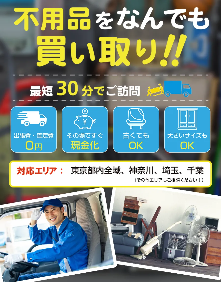 不用品をなんでも買い取り！！最短30分でご訪問 出張費・査定費0円 古くてもOK 大きいサイズもOK その場ですぐ現金化 対応エリア：東京都内全域、神奈川、埼玉、千葉